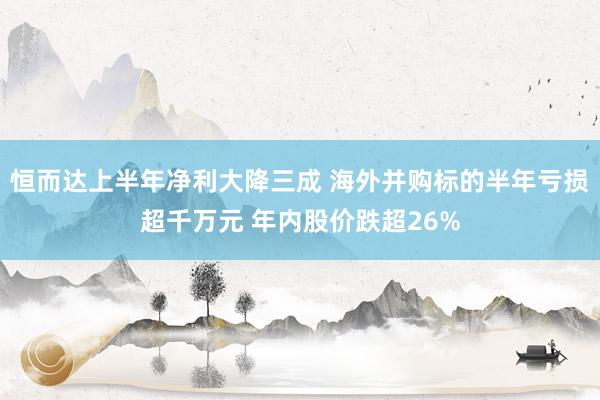 恒而达上半年净利大降三成 海外并购标的半年亏损超千万元 年内股价跌超26%