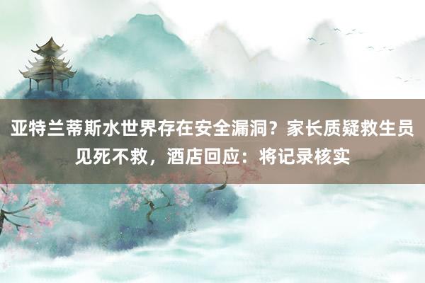亚特兰蒂斯水世界存在安全漏洞？家长质疑救生员见死不救，酒店回应：将记录核实