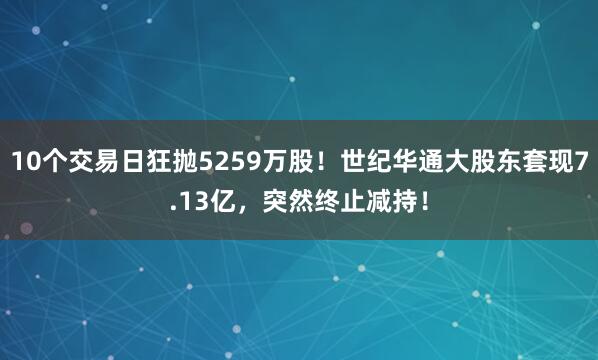 10个交易日狂抛5259万股！世纪华通大股东套现7.13亿，突然终止减持！