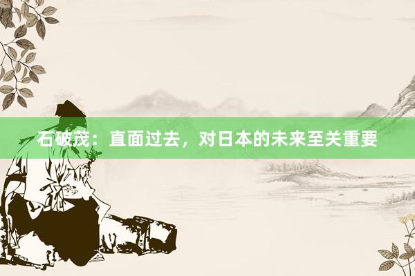 石破茂：直面过去，对日本的未来至关重要