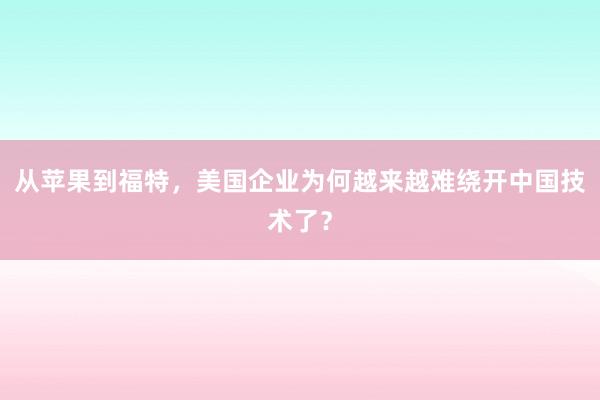 从苹果到福特，美国企业为何越来越难绕开中国技术了？