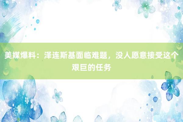 美媒爆料：泽连斯基面临难题，没人愿意接受这个艰巨的任务