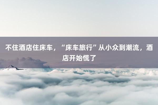 不住酒店住床车，“床车旅行”从小众到潮流，酒店开始慌了