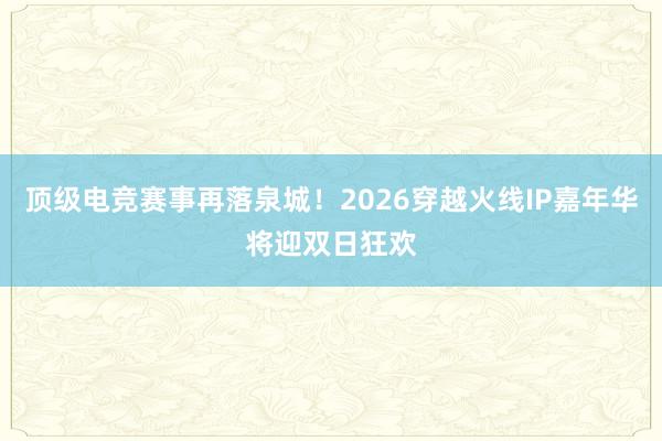 顶级电竞赛事再落泉城！2026穿越火线IP嘉年华将迎双日狂欢