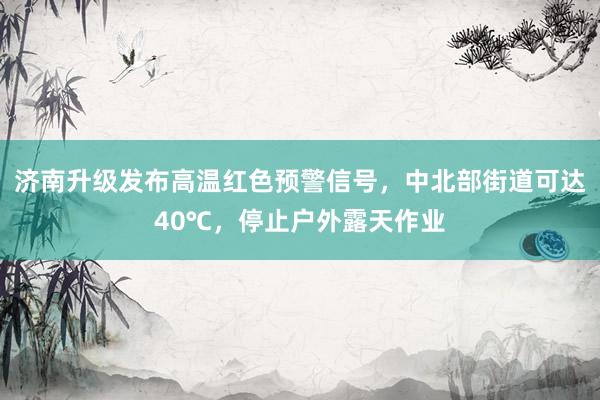 济南升级发布高温红色预警信号，中北部街道可达40℃，停止户外露天作业