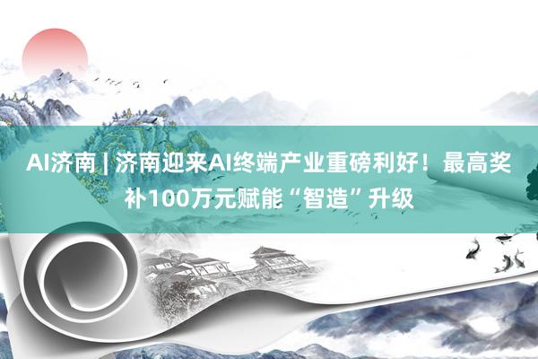 AI济南 | 济南迎来AI终端产业重磅利好！最高奖补100万元赋能“智造”升级