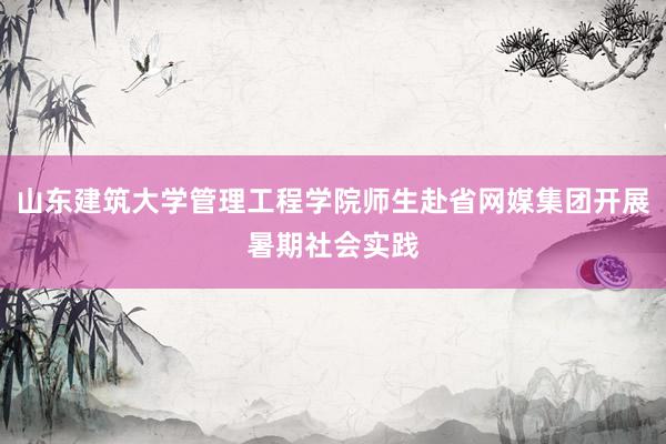 山东建筑大学管理工程学院师生赴省网媒集团开展暑期社会实践