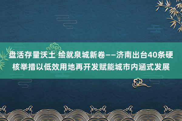 盘活存量沃土 绘就泉城新卷——济南出台40条硬核举措以低效用地再开发赋能城市内涵式发展