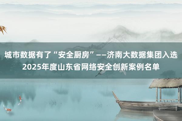 城市数据有了“安全厨房”——济南大数据集团入选2025年度山东省网络安全创新案例名单