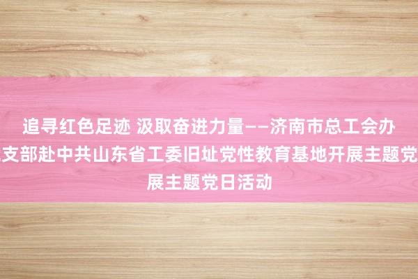 追寻红色足迹 汲取奋进力量——济南市总工会办公室党支部赴中共山东省工委旧址党性教育基地开展主题党日活动