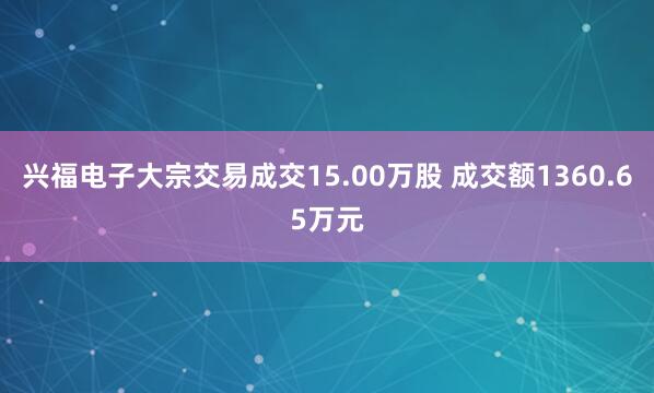兴福电子大宗交易成交15.00万股 成交额1360.65万元