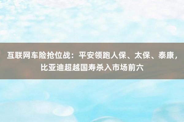 互联网车险抢位战：平安领跑人保、太保、泰康，比亚迪超越国寿杀入市场前六
