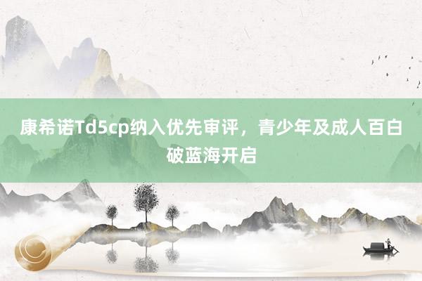 康希诺Td5cp纳入优先审评，青少年及成人百白破蓝海开启