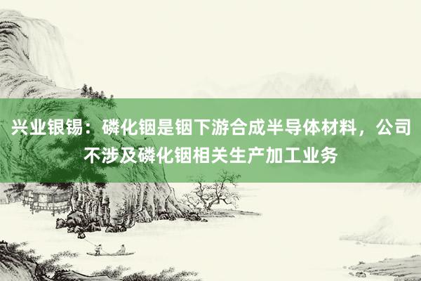 兴业银锡：磷化铟是铟下游合成半导体材料，公司不涉及磷化铟相关生产加工业务