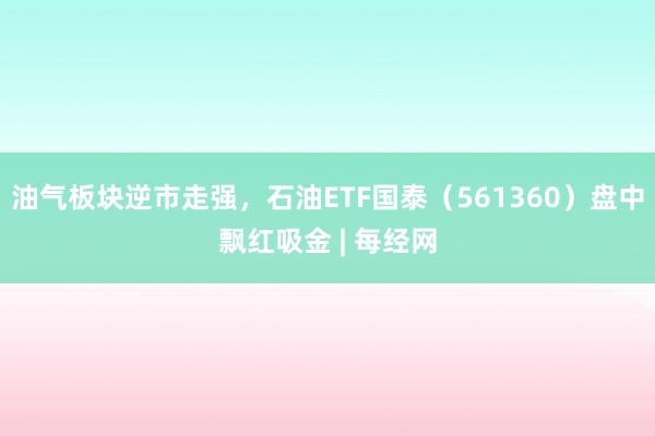 油气板块逆市走强，石油ETF国泰（561360）盘中飘红吸金 | 每经网