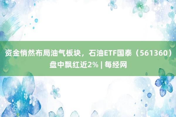 资金悄然布局油气板块，石油ETF国泰（561360）盘中飘红近2% | 每经网