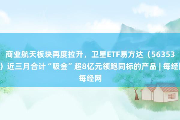 商业航天板块再度拉升，卫星ETF易方达（563530）近三月合计“吸金”超8亿元领跑同标的产品 | 每经网