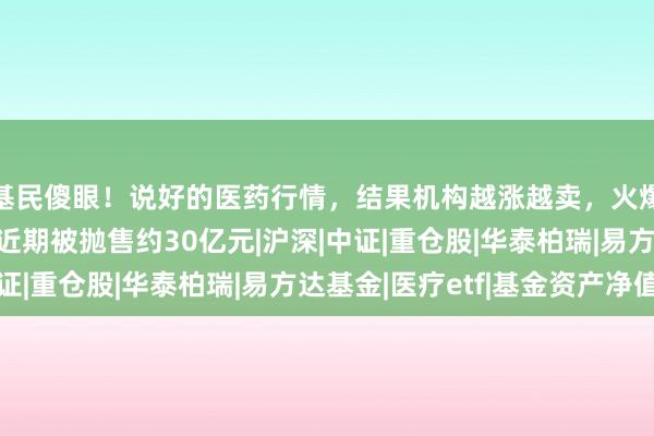 基民傻眼！说好的医药行情，结果机构越涨越卖，火爆的医药、医疗ETF近期被抛售约30亿元|沪深|中证|重仓股|华泰柏瑞|易方达基金|医疗etf|基金资产净值