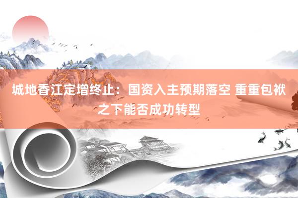 城地香江定增终止：国资入主预期落空 重重包袱之下能否成功转型