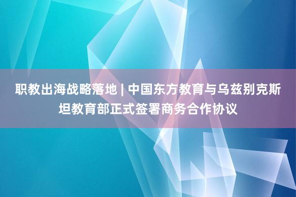 职教出海战略落地 | 中国东方教育与乌兹别克斯坦教育部正式签署商务合作协议