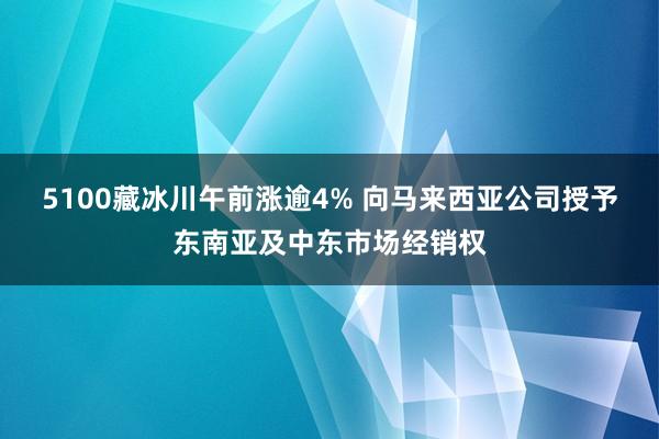 5100藏冰川午前涨逾4% 向马来西亚公司授予东南亚及中东市场经销权