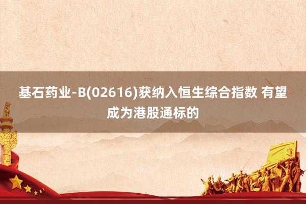 基石药业-B(02616)获纳入恒生综合指数 有望成为港股通标的
