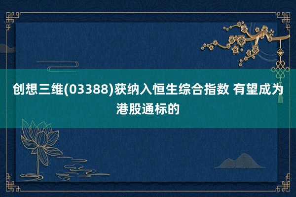 创想三维(03388)获纳入恒生综合指数 有望成为港股通标的