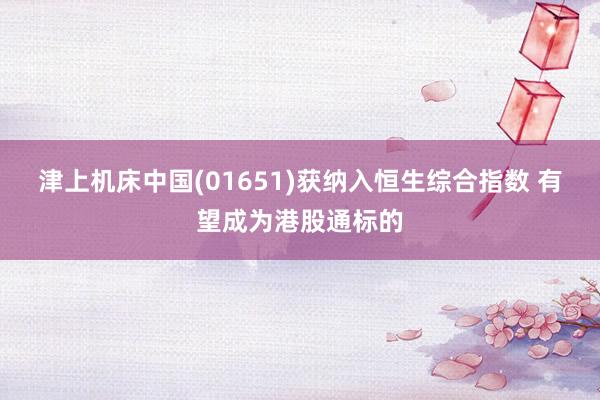 津上机床中国(01651)获纳入恒生综合指数 有望成为港股通标的