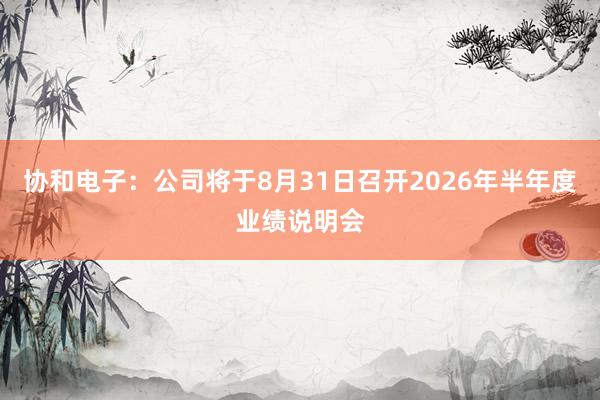 协和电子：公司将于8月31日召开2026年半年度业绩说明会