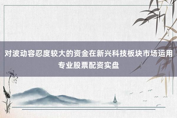 对波动容忍度较大的资金在新兴科技板块市场运用专业股票配资实盘