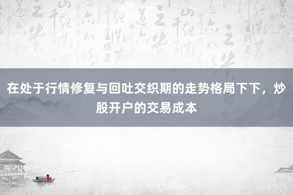 在处于行情修复与回吐交织期的走势格局下下，炒股开户的交易成本