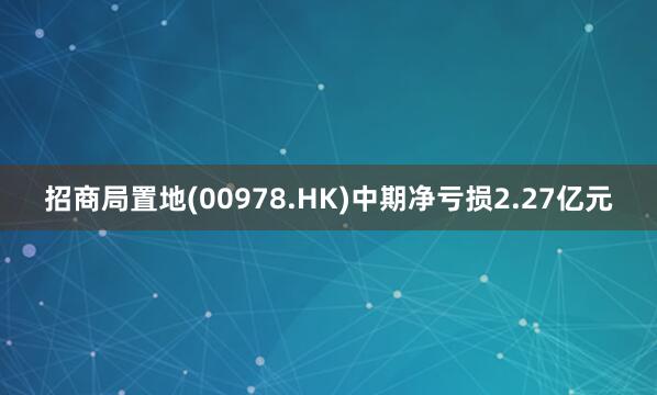 招商局置地(00978.HK)中期净亏损2.27亿元