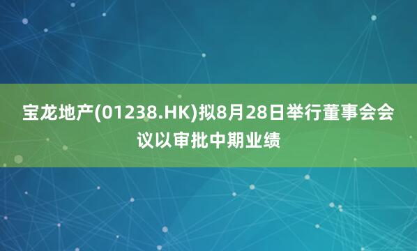 宝龙地产(01238.HK)拟8月28日举行董事会会议以审批中期业绩