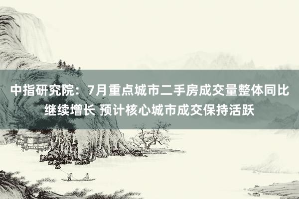 中指研究院：7月重点城市二手房成交量整体同比继续增长 预计核心城市成交保持活跃