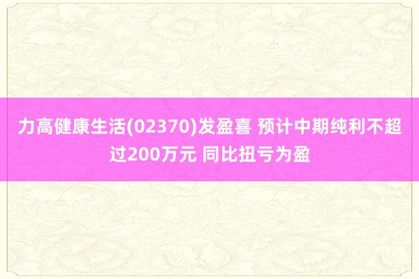 力高健康生活(02370)发盈喜 预计中期纯利不超过200万元 同比扭亏为盈