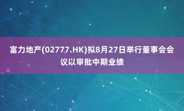 富力地产(02777.HK)拟8月27日举行董事会会议以审批中期业绩