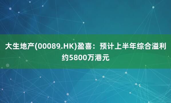 大生地产(00089.HK)盈喜：预计上半年综合溢利约5800万港元
