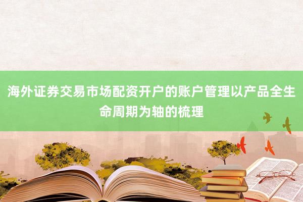 海外证券交易市场配资开户的账户管理以产品全生命周期为轴的梳理