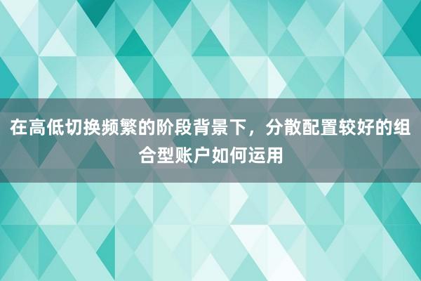 在高低切换频繁的阶段背景下，分散配置较好的组合型账户如何运用