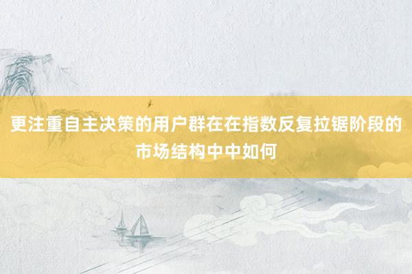 更注重自主决策的用户群在在指数反复拉锯阶段的市场结构中中如何