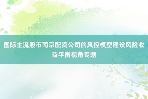国际主流股市南京配资公司的风控模型建设风险收益平衡视角专题