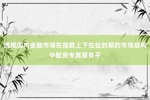 透视国内金融市场在指数上下拉扯时期的市场结构中配资专属服务平
