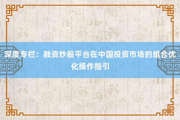 深度专栏：融资炒股平台在中国投资市场的组合优化操作指引