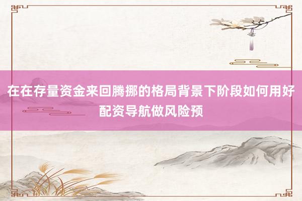 在在存量资金来回腾挪的格局背景下阶段如何用好配资导航做风险预