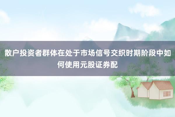 散户投资者群体在处于市场信号交织时期阶段中如何使用元股证券配