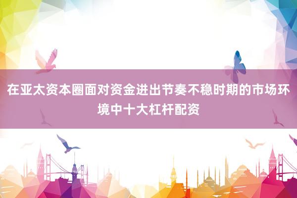 在亚太资本圈面对资金进出节奏不稳时期的市场环境中十大杠杆配资