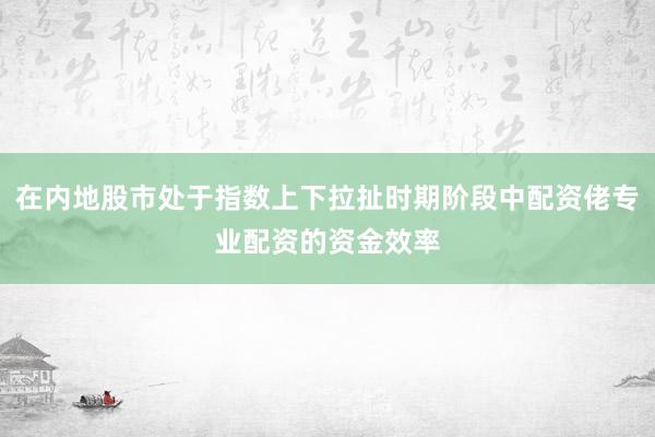 在内地股市处于指数上下拉扯时期阶段中配资佬专业配资的资金效率