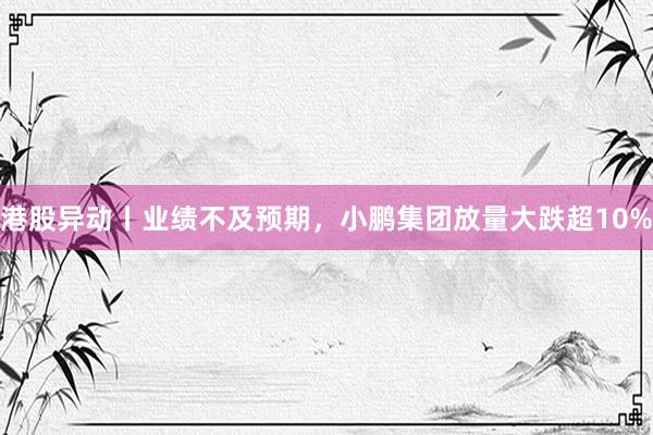港股异动丨业绩不及预期，小鹏集团放量大跌超10%
