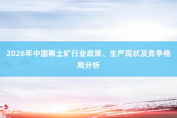 2026年中国稀土矿行业政策、生产现状及竞争格局分析