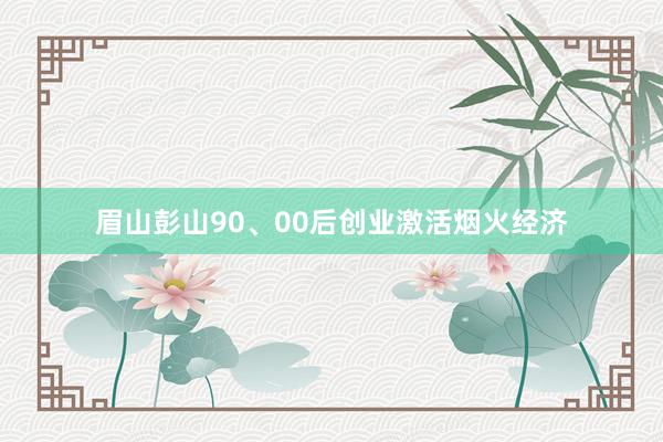 眉山彭山90、00后创业激活烟火经济